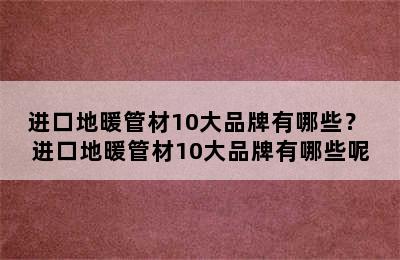 进口地暖管材10大品牌有哪些？ 进口地暖管材10大品牌有哪些呢